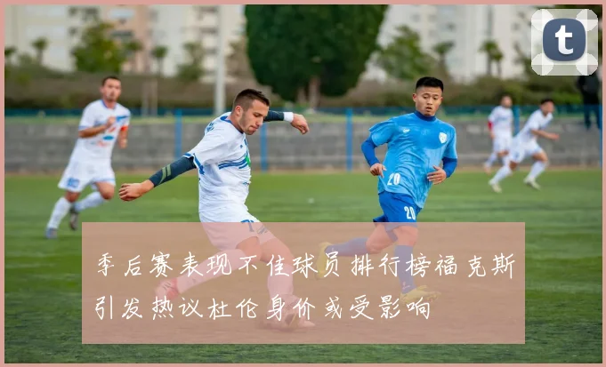 季后赛表现不佳球员排行榜福克斯引发热议杜伦身价或受影响