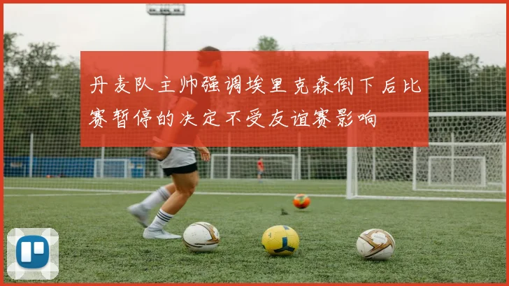 丹麦队主帅强调埃里克森倒下后比赛暂停的决定不受友谊赛影响