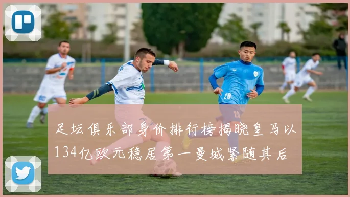 足坛俱乐部身价排行榜揭晓皇马以134亿欧元稳居第一曼城紧随其后