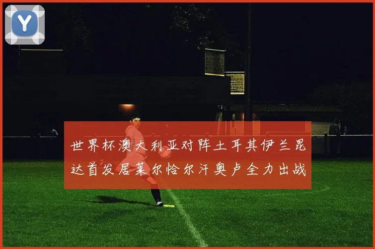世界杯澳大利亚对阵土耳其伊兰昆达首发居莱尔恰尔汗奥卢全力出战