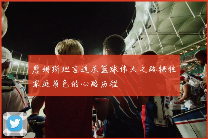 詹姆斯坦言追求篮球伟大之路牺牲家庭角色的心路历程