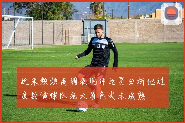 近来频频高调表现评论员分析他过度扮演球队老大角色尚未成熟