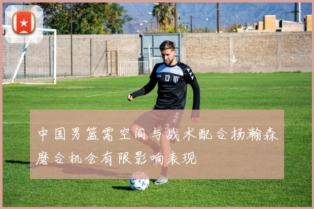 中国男篮需空间与战术配合杨瀚森磨合机会有限影响表现