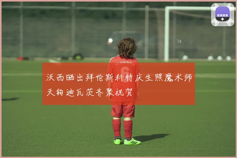 沃西晒出拜伦斯科特庆生照魔术师天钩迪瓦茨齐聚祝贺