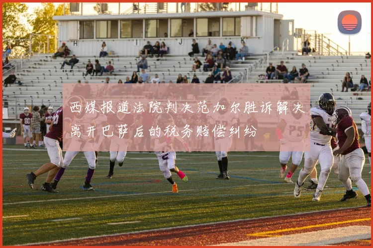 西媒报道法院判决范加尔胜诉解决离开巴萨后的税务赔偿纠纷
