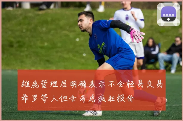 雄鹿管理层明确表示不会轻易交易希罗等人但会考虑疯狂报价