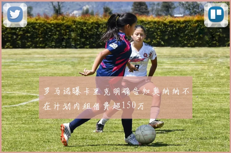 罗马诺曝卡里克明确告知奥纳纳不在计划内租借费超150万