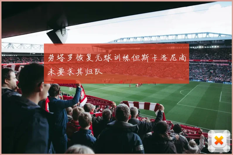 劳塔罗恢复无球训练但斯卡洛尼尚未要求其归队