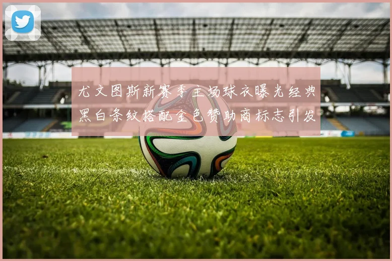 尤文图斯新赛季主场球衣曝光经典黑白条纹搭配金色赞助商标志引发期待
