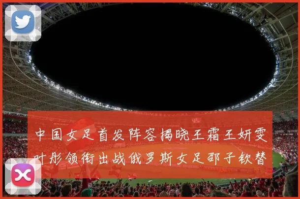 中国女足首发阵容揭晓王霜王妍雯叶彤领衔出战俄罗斯女足邵子钦替补待命
