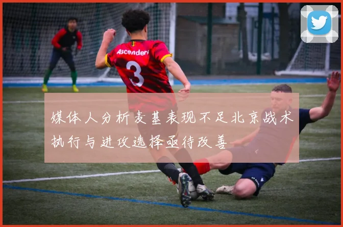 媒体人分析麦基表现不足北京战术执行与进攻选择亟待改善