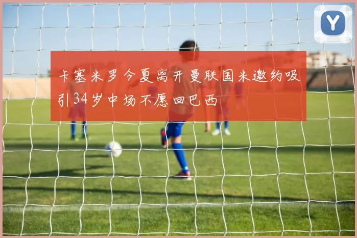 卡塞米罗今夏离开曼联国米邀约吸引34岁中场不愿回巴西