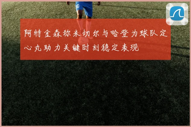 阿特金森称米切尔与哈登为球队定心丸助力关键时刻稳定表现